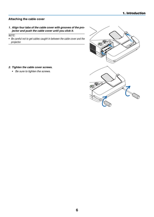 Page 166
1. Introduction
Attaching	the	cable	cover
1. Align four tabs of the cable cover with grooves of the pro-
jector and push the cable cover until you click it.
NOTE:
•	 Be	 careful	 not	to	get	 cables	 caught	 in	between	 the	cable	 cover	 and	the	
projector.
2. Tighten the cable cover screws.
•	 Be	sure	to	tighten	the	screws. 