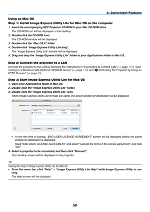 Page 6858
3. Convenient Features
Using on Mac OS
Step 1: Install Image Express Utility Lite for Mac OS on the computer
1.	 Insert	the	accompanying	NEC	Projector	CD-ROM	in	your	Mac	CD-ROM	drive.
	 The	CD-ROM	icon	will	be	displayed	on	the	desktop.
2.	 Double-click	the	CD-ROM	icon.
 The CD-ROM window will be displayed.
3.	 Double-click	the	 “Mac	OS	X”	folder.
4.	 Double-click	 “Image	Express	Utility	Lite.dmg”.
	 The	“Image	Express	Utility	Lite” 	window	will	be	displayed.
5.	 Drag	and	drop	the	“Image	Express...