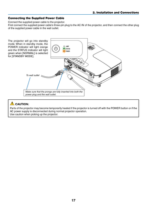 Page 2617
2. Installation and Connections
Connecting the Supplied Power Cable
Connect the supplied power cable to the projector.
First connect the supplied power cable's three-pin plug to the AC IN of the projector, and then connect the other plug 
of the supplied power cable in the wall outlet.
To wall outlet
The  projector  will  go  into  standby 
mode. When  in  standby  mode,  the 
POWER  indicator  will  light  orange 
and  the  STATUS  indicator  will  light 
green	when	[NORMAL]	 is	selected	
for...