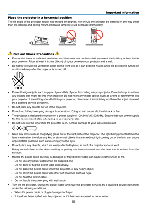 Page 5iii
Important Information
 Fire and Shock Precautions 
•	 Ensure	that	there	 is	sufficient	 ventilation	 and	that	vents	 are	unobstructed	 to	prevent	 the	build-up	 of	heat	 inside	
your projector. Allow at least 4 inches (10cm) of space between your projector and a wall.
•	 Do	 not	try	to	touch	 the	ventilation	 outlet	on	the	 front	 side	as	it	can	 become	 heated	while	the	projector	 is	turned	 on	
and immediately after the projector is turned off.
 
•	 Prevent 	foreign 	objects 	such 	as 	paper 	clips...