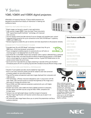 Page 1www.necdisplay.com
Mobile Projectors
V Series  
V260, V260X and V300X digital projectors 
Affordable with essential features, V Series mobile projectors are  
designed to provide brilliant display of information in meeting and 
conference rooms.
ESSENTIAL FEATURES FOR EASE OF USE
° Bright images can be easily viewed in most applications
° High contrast images (2000:1) from the latest Texas Instruments 
   DLP® engine featuring BrilliantColor™ technology with improved 
   color accuracy
° Intuitive remote...