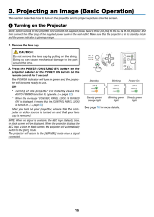 Page 25

AUTOADJ.
ON/STAND BY
FOCUS
LAMPSTATUSPOWERSELECT
3. Projecting an Image (Basic Operation)
This	 section 	 describes 	 how 	 to 	 turn 	 on 	 the 	 projector 	 and 	 to 	 project 	 a 	 picture 	 onto 	 the 	 screen.
➊ Turning on the Projector
NOTE: Before turning on the projector, first connect the supplied power cable's three-pin plug to the AC IN of the projector, and 
then connect the other plug of the supplied power cable in the wall outlet. Make sure that the projector is in its...