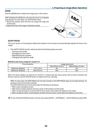 Page 31

3. Project ng an Image (Bas  c Operat  on)
ZOOM
Use	 the 	 ZOOM 	 lever 	 to 	 adjust 	 the 	 image 	 size 	 on 	 the 	 screen.
NOTE:  Rotating  the  ZOOM  lever  will  cause  the  focus  to  be  adjusted 
automatically. For more detail, see "AUTO FOCUS" below.
•
  Moving  the  projector  back  and  forth  can  change  the  image  size 
on the screen.
•
 
Adjust the tilt foot if the image is distorted vertically.
AUTO FOCUS
The 	 focus 	 sensor 	 on 	 the 	 projector...