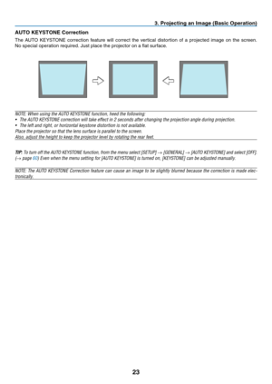 Page 32
3
3. Project  ng an Image (Bas  c Operat  on)
AUTO KEYSTONE Correct on
The	 AUTO 	 KEYSTONE 	 correction 	 feature 	 will 	 correct 	 the 	 vertical 	 distortion 	 of 	 a 	 projected 	 image 	 on 	 the 	 screen. 	
No 	 special 	 operation 	 required. 	 Just 	 place 	 the 	 projector 	 on 	 a 	 flat 	 surface.
NOTE: When using the AUTO KEYSTONE function, heed the following:
•
  The AUTO KEYSTONE correction will take effect in 2 seconds after changing the projection angle during...