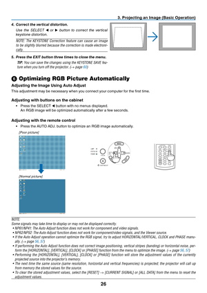 Page 35

3. Project ng an Image (Bas  c Operat  on)
SELECTAUTOADJ.
ON/STAND BY
FOCUS
LAMPSTATUSPOWERSOURCE
[Poor picture]
[Normal picture]
➏ Optimizing RGB Picture Automatically
Adjust ng the Image Us  ng Auto Adjust
This	 adjustment 	 may 	 be 	 necessary 	 when 	 you 	 connect 	 your 	 computer 	 for 	 the 	 first 	 time.
Adjust ng w  th buttons on the cab  net
•	 Press	 the 	 SELECT 	◀	 button 	 with 	 no 	 menus 	 displayed.
	 An
	
RGB
	
image
	
will
	
be...