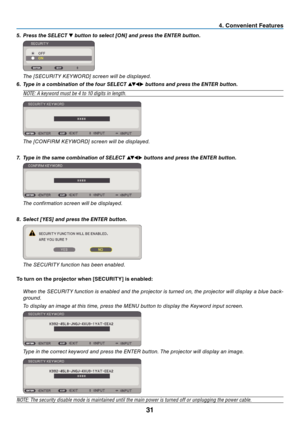 Page 40
3
 . Conven  ent Features
5.   Press the  sele C t  ▼ button to select [O n ] and press the  enter  button.
 
 The [SECURITY KEYWORD] screen will be displayed.
6.   t ype in a combination of the four  sele C t  
▲▼◀▶ buttons and press the  enter  button.
NOTE: A keyword must be 4 to 10 digits in length.
 
 The [CONFIRM KEYWORD] screen will be displayed.
7.   t ype in the same combination of  sele C t  
▲▼◀▶ buttons and press the  enter  button.  
 
 The confirmation screen will be...