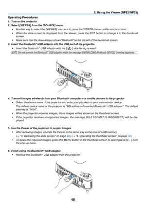 Page 55

. Us  ng the V  ewer (NP  /NP  )
Operat ng Procedures
1.  t urn on the projector. 
2.   s elect [V ie W er ] from the [ s OU r C e ] menu.
•
  Another way to select the [VIEWER] source is to press the VIEWER button on the remote control.
•
  When  the  slide  screen  is  displayed  from  the  Viewer,  press  the  EXIT  button  to  change  it  to  the  thumbnail 
screen.
•
 
Make sure that the drive display shows“Bluetooth”on the top left of the...