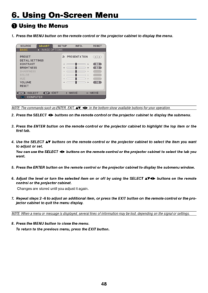 Page 57
8
6. Using On-Screen Menu
❶ Using the Menus
1.   Press the M en U button on the remote control or the projector cabinet to display the menu.
 
NOTE: The commands such as ENTER, EXIT, ▲▼, ◀▶ in the bottom show available buttons for your operation.
2.
 
Press the 
sele
C
t
 
◀▶ buttons on the remote control or the projector cabinet to display the submenu.
3.
 
Press  the 
enter
  button  on  the  remote  control  or  the  projector  cabinet  to  highlight  the  top  item  or  the 
first tab.
4.
 
Use...