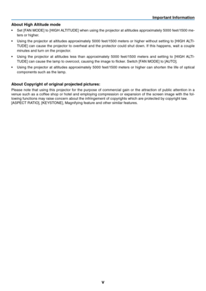 Page 7
v
Important Informat on
About H

gh Alt

tude mode
•	 Set 	 [FAN 	 MODE] 	 to 	 [HIGH 	 ALTITUDE] 	 when 	 using 	 the 	 projector 	 at 	 altitudes 	 approximately 	 5000 	 feet/1500 	 me-
ters
	
or
	
higher.
•	 Using
	
the
	
projector
	
at
	
altitudes
	
approximately
	
5000
	
feet/1500
	
meters
	
or
	
higher
	
without
	
setting
	
to
	
[HIGH
	
ALTI
-
TUDE]
	
can
	
cause
	
the
	
projector
	
to
	
overheat
	
and
	
the
	
protector
	
could
	
shut
	
down.
	
If
	
this
	
happens,
	
wait
	
a...