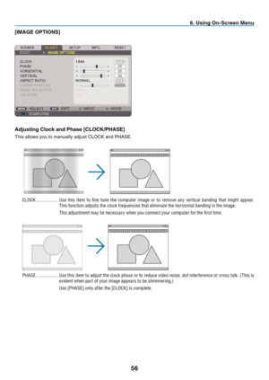 Page 65

. Us  ng On-Screen Menu
[IMAGE OPTIONS]
Adjust  ng Clock and Phase [CLOCK/PHASE]
This	 allows 	 you 	 to 	 manually 	 adjust 	 CLOCK 	 and 	 PHASE.
CLOCK  ...................Use  this  item  to  fine  tune  the  computer  image  or  to  remove  any  ver tical  banding  that  might  appear. 
This function adjusts the clock frequencies that eliminate the horizontal banding in the image.
This adjustment may be necessar y when you connect your computer for the first time.
PHASE...