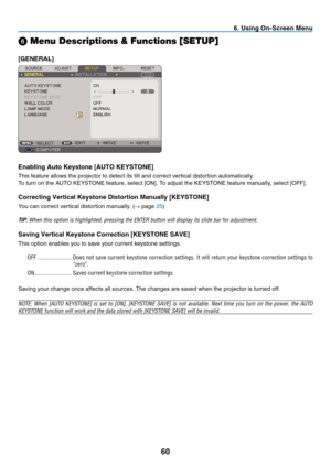 Page 69
0
. Us  ng On-Screen Menu
➏ Menu Descriptions & Functions [SETUP]
[GENERAL]
Enabl  ng Auto Keystone [AUTO KEYSTONE]
This	 feature 	 allows 	 the 	 projector 	 to 	 detect 	 its 	 tilt 	 and 	 correct 	 vertical 	 distortion 	 automatically.
To 	 turn 	 on 	 the 	 AUTO 	 KEYSTONE 	 feature, 	 select 	 [ON]. 	 To 	 adjust 	 the 	 KEYSTONE 	 feature 	 manually, 	 select 	 [OFF].
Correct ng Vert  cal Keystone D  stort  on Manually [KEYSTONE]
You	 can 	 correct...