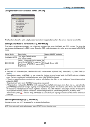 Page 70

. Us  ng On-Screen Menu
Us ng the Wall Color Correct  on [WALL COLOR]
	
This	 function 	 allows 	 for 	 quick 	 adaptive 	 color 	 correction 	 in 	 applications 	 where 	 the 	 screen 	 material 	 is 	 not 	 white.
Sett ng Lamp Mode to Normal or Eco [LAMP MODE]
This	 feature 	 enables 	 you 	 to 	 select 	 two 	 brightness 	 modes 	 of 	 the 	 lamp: 	 NORMAL 	 and 	 ECO 	 modes. 	 The 	 lamp 	 life 	
can 	 be 	 extended 	 by 	 using 	 the 	 ECO 	 mode. 	 Selecting...