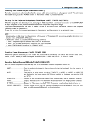 Page 76
7
 . Us  ng On-Screen Menu
Enabl  ng Auto Power On [AUTO POWER ON(AC)]
Turns	 the 	 projector 	 on 	 automatically 	 when 	 the 	 power 	 cable 	 is 	 inserted 	 into 	 an 	 active 	 power 	 outlet. 	 This 	 eliminates 	
the 	 need 	 to 	 always 	 use 	 the 	 POWER 	 button 	 on 	 the 	 remote 	 control 	 or 	 projector 	 cabinet.
Turn ng On the Projector By Apply  ng RGB S  gnal [AUTO POWER ON(COMP.)]
When	 the 	 projector 	 is 	 in 	 Standby 	 mode, 	 applying 	 an...