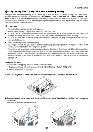 Page 81
7
7. Ma  ntenance
➌ Replacing the Lamp and the Cooling Pump
After	 your 	 lamp 	 has 	 been 	 operating 	 for 	 2500 	 hours 	 (up 	 to 	 3500 	 hours 	 in 	 ECO 	 mode) 	 or 	 longer, 	 the 	 LAMP 	 indica-
tor
	
in
	
the
	
cabinet
	
will
	
blink
	
red
	
and
	
the
	
message
 [THE LAMP HAS REACHED THE END OF ITS USABLE LIFE. 
PLEASE REPLACE THE LAMP.] 	 will 	 appear. 	 Even 	 though 	 the 	 lamp 	 may 	 still 	 be 	 working, 	 replace 	 it 	 at 	 2500 	 (up 	 to 	
3500 	 hours 	 in 	 ECO...