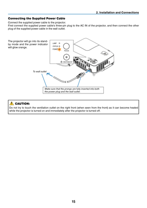 Page 23
15
2. Installation and Connections
Connecting the Supplied Power Cable
Connect the supplied power cable to the projector.
First connect the supplied power cable's three-pin plug to the AC IN of the projector, and then connect the other 
plug of the supplied power cable in the wall outlet.
To wa l l o u t l e t
The projector will go into its stand-
by mode and the power indicator 
will glow orange.
CAUTION:
Do not try to touch the ventilation outlet on the right front (when seen from the front) as it...