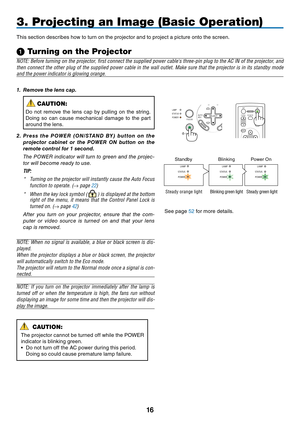 Page 24
16
AUTO
ADJ.
ON/STAND BY FOCUSLAMP
STATUS
POWER
SELECT
3. Projecting an Image (Basic Operation)
This section describes how to turn on the projector and to project a picture onto the screen.
➊
 Turning on the Projector
NOTE: Before turning on the projector, ﬁ rst connect the supplied power cables three-pin plug to the AC IN of the projector, a nd 
then connect the other plug of the supplied power cable in the wall outlet. Make sure that the projector is in its standby mode  
and the power indicator is...