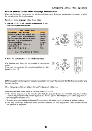 Page 25
17
SOURCEAUTO
ADJ.
ON/STAND BY FOCUSLAMP
STATUS
POWER
SELECT
SOURCEAUTO
ADJ.
ON/STAND BY FOCUSLAMP
STATUS
POWER
SELECT
EXIT
MENU
UP
PAGE
OFF
POWER ON
PIC-MUTE
DOWN
FOCUS
ENTER
3. Projecting an Image (Basic Operation)
Note on Startup screen (Menu Language Select screen)
When you fi rst turn on the projector, you will get the Startup menu. The menu gives you the opportunity to select 
the menu in one of the nine languages.
To select a menu language, follow these steps:
1.  Use the SELECT  ▲ or  ▼ button...