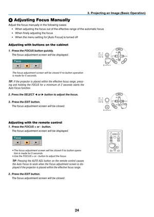 Page 32
24
SELECTSOURCEAUTO
ADJ.
ON/STAND BY FOCUSLAMP
STATUS
POWER
SOURCEAUTO
ADJ.
ON/STAND BY FOCUSLAMP
STATUS
POWER
SELECT
3. Projecting an Image (Basic Operation)
➍
 Adjusting Focus Manually
Adjust the focus manually in the following cases:
•  When adjusting the focus out of the effective range of the automatic focus
•  When fi nely adjusting the focus
•  When the menu setting for [Auto Focus] is turned off
Adjusting with buttons on the cabinet
1.  Press the FOCUS button quickly.
  The focus adjustment...
