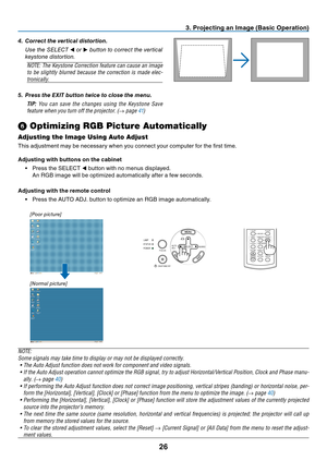 Page 34
26
SELECTAUTO
ADJ.
ON/STAND BY FOCUSLAMP
STATUS
POWER
SOURCE
3. Projecting an Image (Basic Operation)
[Poor picture]
[Normal picture]
➏
 Optimizing RGB Picture Automatically
Adjusting the Image Using Auto Adjust
This adjustment may be necessary when you connect your computer for the fi rst time.
Adjusting with buttons on the cabinet
•  Press the SELECT  ◀ button with no menus displayed.
  An RGB image will be optimized automatically after a few seconds.
Adjusting with the remote control •  Press the...