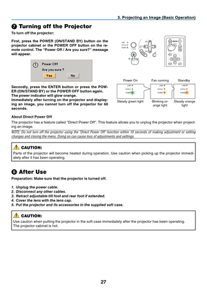 Page 35
27
AUTO
ADJ.
ON/STAND BY FOCUSLAMP
STATUS
POWER
SELECT
\f
 Turning off the Projector
To turn off the projector:
3. Projecting an Image (Basic Operation)
ENTEREXIT
MENU
UP
PAGE
OFF
POWER ON
PIC-MUTE
DOWN
FOCUSFirst, press the POWER (ON/STAND BY) button on the 
projector cabinet or the POWER OFF button on the re-
mote control. The “Power Off / Are you sure?” message 
will appear.
❽  After Use
Preparation: Make sure that the projector is turned off.
1.  Unplug the power cable.
2.  Disconnect any other...