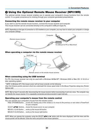 Page 39
31
30°30°
4. Convenient Features
➎
 Using the Optional Remote Mouse Receiver (NP01MR)
The optional remote mouse receiver enables you to operate your computer’s mouse functions from the remote 
control. It is a great convenience for clicking through your computer-generated presentations.
Connecting the remote mouse receiver to your computer
If you wish to use the remote mouse function, connect the mouse receiver and computer.
The mouse receiver can be connected directly to the computer’s USB port (type...