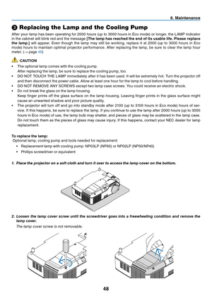 Page 56
48
➌ Replacing the Lamp and the Cooling Pump
After your lamp has been operating for 2000 hours (up to 3000 hours in Eco mode) or longer, the LAMP indicator 
in the cabinet will blink red and the message  [The lamp has reached the end of its usable life. Please replace 
the lamp.]  will appear. Even though the lamp may still be working, replace it at 2000 (up to 3000 hours in Eco 
mode) hours to maintain optimal projector performance. After replacing the lamp, be sure to clear the lamp hour 
meter. ( →...