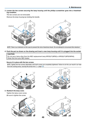 Page 57
49
3. Loosen the two screws securing the lamp housing until the phillips screwdriver goes into a freewheel-ing condition.
  The two screws are not removable.
  Remove the lamp housing by holding the handle.
6. Maintenance
NOTE: There is an interlock on this case to prevent the risk of electrical shock. Do not attempt to circumvent this interlock.
4.  Push the part as shown on the drawing and insert a new lamp housing until it is plugged into the socket. CAUTION
Do not use a lamp other than the NEC...