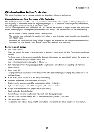 Page 10
2
1. Introduction
➋ Introduction to the Projector
This section introduces you to your new projector and describes the features and controls.
Congratulations on Your Purchase of the Projector
This DLP™ projector is one of the very best projectors available today. The projector enables you to project pre-
cise images up to 300 inches (measured diagonally) from your PC or Macintosh computer (desktop or notebook), 
VCR, DVD player, document camera, or a laser disc player.
You can use the projector on a...