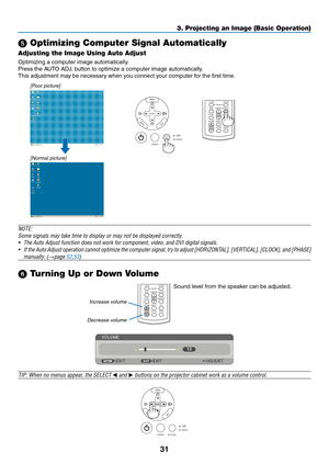 Page 40

3. Projecting an Image (Basic Operation)
 Optimizing Computer Signal Automatically
Adjusting the Image Using Auto Adjust
Optimizing a computer image automatically.
Press the AUTO ADJ. button to optimize a computer image automatically.
This adjustment may be necessary when you connect your computer for the first time.
[Poor picture]
[Normal picture]
VOLUME
L-CLICKMOUSER-CLICK
ASPECTHELPFREEZEPICTURE
AUTO ADJ.S-VIDEOVIDEOCOMPUTER
LAMP MODE1
2
Increase volume
Decrease volume
VOLUME...