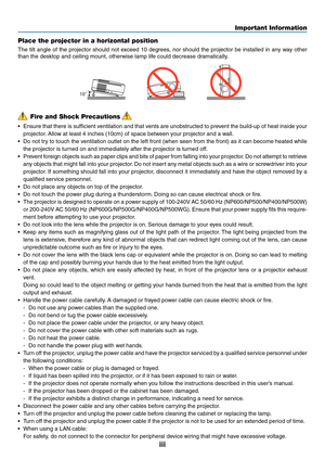 Page 5

Important Information
Fire and Shock Precautions
• Ensure that there is sufficient ventilation and that vents are unobstructed to prevent the build-up of heat inside your 
projector. Allow at least 4 inches (10cm) of space between your projector and a wall.
•  Do not try to touch the ventilation outlet on the left front (when seen from the front) as it can become heated while 
the projector is turned on and immediately after the projector is turned off.
•  Prevent foreign objects such as...