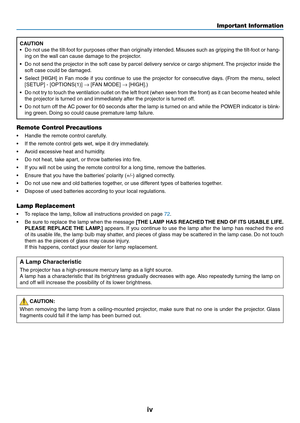 Page 6
v
Important Information
CAUTION
• Do not use the tilt-foot for purposes other than originally intended. Misuses such as gripping the tilt-foot or hang
-
ing on the wall can cause damage to the projector.
•  Do not send the projector in the soft case by parcel delivery service or cargo shipment. The projector inside the 
soft case could be damaged.
•  Select  [HIGH]  in  Fan  mode  if  you  continue  to  use  the  projector  for  consecutive  days.  (From  the  menu,  select 
[SETUP] - [OPTIONS(1)]...