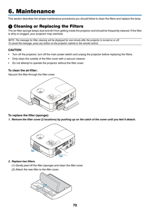 Page 79
70
6. Maintenance
SELECTMENUEXITENTERSTATUSLAMPAUTOADJ.SOURCE
FOCUS
This section describes the simple maintenance procedures you should follow to clean the filters and replace the lamp.
1 Cleaning or Replacing the Filters
The air-filter sponge keeps dust and dirt from getting inside the projector and should be frequently cleaned. If the filter 
is dirty or clogged, your projector may overheat.
NOTE: The message for filter cleaning will be displayed for one minute\
 after the projector is turned on or...