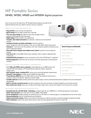 Page 1
www.necdisplay.com
Portable Projectors
NP Portable Series  
NP400, NP500, NP600 and NP500W digital projectors 
Easy to use and at the right price, NP Portable Series projectors provid\
e all the  
essential features that you need to connect with your audience.
ESSENTIAL FEATURES FOR EASE OF USE
° Plug and Play intuitive setup and operation
° Quick startup lets you begin presenting in seconds
° Top cover lamp change provides for easy lamp changes without  
   removal of the projector from the mount
°...