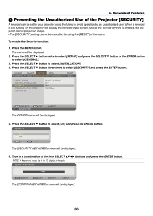 Page 45
6
4. Convenient Features
 Preventing the Unauthorized Use of the Projector [SECURITY]
A keyword can be set for your projector using the Menu to avoid operation by an unauthorized user. When a keyword 
is set, turning on the projector will display the Keyword input screen. Unless the correct keyword is entered, the pro-
jector cannot project an image. 
• The [SECURITY] setting cannot be cancelled by using the [RESET] of the menu.
To enable the Securty functon:
1. Press the MENU button....