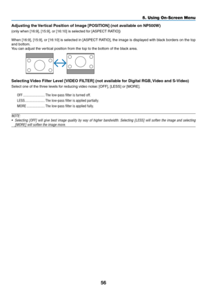 Page 65
56
5. Using On-Screen Menu
Adjustng the Vertcal Poston of Image [POSITION] (not avalable on NP500W)
(only when [16:9], [15:9], or [16:10] is selected for [ASPECT RATIO])
When [16:9], [15:9], or [16:10] is selected in [ASPECT RATIO], the image is displayed with black borders on the top 
and bottom.
You can adjust the vertical position from the top to the bottom of the black area.
 
Selectng Vdeo Flter Level [VIDEO FILTER] (not avalable for Dgtal RGB,...