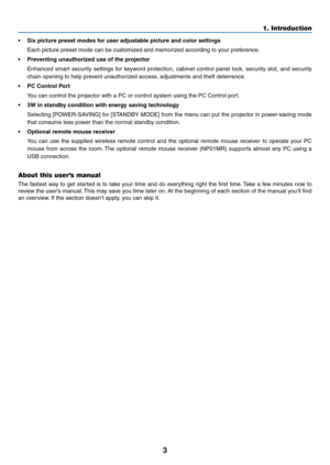 Page 12

1. Introduction
• Sx pcture preset modes for user adjustable pcture and color settngs
  Each picture preset mode can be customized and memorized according to your preference.
•  Preventng unauthorzed use of the projector
  Enhanced  smart  security  settings  for  keyword  protection,  cabinet  control  panel  lock,  security  slot,  and  security 
chain opening to help prevent unauthorized access, adjustments and theft deterrence.
•  PC Control Port
  You can control...