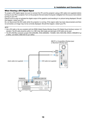 Page 28
9
2. Installation and Connections
When Viewing a DVI Digital Signal
To project a DVI digital signal, be sure to connect the PC and the projector using a DVI cable (not supplied) before 
turning on your PC or projector. Turn on the projector first and select Computer 2 (Digital) from the source menu before 
turning on your PC.
Failure to do so may not activate the digital output of the graphics card resulting in no picture being displayed. Should 
this happen, restart your PC.
Do not disconnect the...