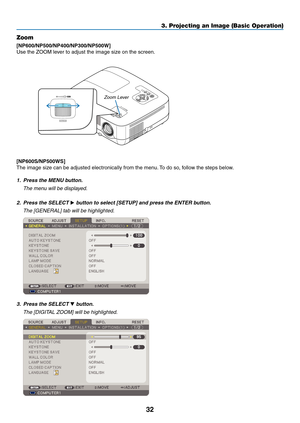 Page 41

3. Projecting an Image (Basic Operation)
STATUS LAMP AUTOADJ. SOURCE 
SELECT MENU EXIT ENTER 
FOCUS FOCUS
Zoom
[NP600/NP500/NP400/NP00/NP500W]
Use the ZOOM lever to adjust the image size on the screen.
Zoom Lever
[NP600S/NP500WS]
The image size can be adjusted electronically from the menu. To do so, follow the steps below.
1. Press the MENU button.
  The menu will be displayed.
2.  Press the SELECT 
 button to select [SETUP] and press the ENTER button.
  The [GENERAL] tab will be...