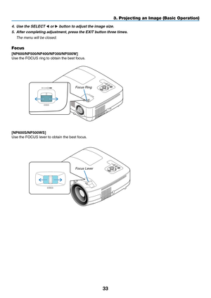 Page 42

3. Projecting an Image (Basic Operation)
STATUS LAMP AUTOADJ. SOURCE 
SELECT MENU EXIT ENTER 
FOCUS 
FOCUS
4. Use the SELECT  or  button to adjust the image size.
5.  After completing adjustment, press the EXIT button three times.
  The menu will be closed.
Focus
[NP600/NP500/NP400/NP00/NP500W]
Use the FOCUS ring to obtain the best focus.
Focus Ring
[NP600S/NP500WS]
Use the FOCUS lever to obtain the best focus.
STATUSLAMPAUTOADJ.SOURCESELECTMENUEXITENTER
FOCUSFOCUS
Focus Lever 