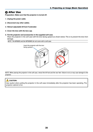 Page 48
9
3. Projecting an Image (Basic Operation)
 After Use
Preparaton: Make sure that the projector s turned off.
1. Unplug the power cable.
2.  Disconnect any other cables.
3.  Retract adjustable tilt foot if extended.
4.  Cover the lens with the lens cap.
5.  Put the projector and accessories in the supplied soft case.
  Place the projector in the soft case with the lens facing upward as shown below. This is to prevent the lens from 
damage.
NOTE: The NP600S and the NP500WS do not come with...