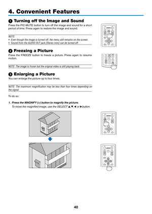 Page 49
40
1 Turning off the Image and Sound
Press the PIC-MUTE button to turn off the image and sound for a short 
period of time. Press again to restore the image and sound.
NOTE:
• 
Even though the image is turned off, the menu still remains on the scree\
n.
•  Sound from the AUDIO OUT jack (Stereo mini) can be turned off.
 Freezing a Picture
Press  the  FREEZE  button  to  freeze  a  picture.  Press  again  to  resume 
motion.
NOTE: The image is frozen but the original video is still playing back.
...