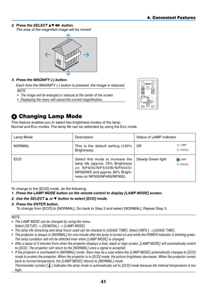 Page 50
4
4. Convenient Features
 Changing Lamp Mode
This feature enables you to select two brightness modes of the lamp:
Normal and Eco modes. The lamp life can be extended by using the Eco mode.
To change to the [ECO] mode, do the following: 
1. Press the LAMP MODE button on the remote control to display [LAMP MODE] screen.
2.  Use the SELECT 
 or  button to select [ECO] mode.
3.  Press the ENTER button. 
To change from [ECO] to [NORMAL], Go back to Step 2 and select [NORMAL]. Repeat Step 3.
NOTE: 
•...