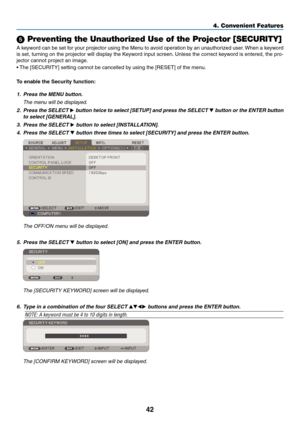 Page 51
4
4. Convenient Features
 Preventing the Unauthorized Use of the Projector [SECURITY]
A keyword can be set for your projector using the Menu to avoid operation by an unauthorized user. When a keyword 
is set, turning on the projector will display the Keyword input screen. Unless the correct keyword is entered, the pro-
jector cannot project an image. 
• The [SECURITY] setting cannot be cancelled by using the [RESET] of the menu.
To enable the Securty functon:
1. Press the MENU button....