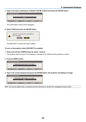 Page 52
4
4. Convenient Features
7. Type in the same combination of SELECT   buttons and press the ENTER button.  
 The confirmation screen will be displayed.
8.  Select [YES] and press the ENTER button.  
 The SECURITY function has been enabled.
To turn on the projector when [SECURITY] s enabled:
1.  Press and hold the POWER button for about 1 second.
  The projector will be turned on and display a message to the effect that the projector is locked.
2.  Press the MENU button.
3.  Type in the...