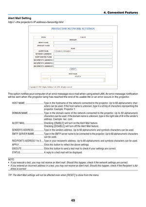 Page 58
49
4. Convenient Features
Alert Mal Settng
http:// /lanconfig.html
This option notifies your computer of an error message via e-mail when using wired LAN. An error message notification 
will be sent when the projector lamp has reached the end of its usable life or an error occurs in the projector.
HOST NAME  ............................Type in the hostname of the network connected to the projector. Up to 60 alphanumeric char-
acters can be used. If the host name is unknown, type in a string of...