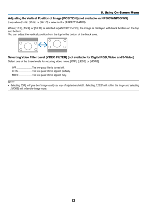 Page 71
6
5. Using On-Screen Menu
Adjustng the Vertcal Poston of Image [POSITION] (not avalable on NP500W/NP500WS)
(only when [16:9], [15:9], or [16:10] is selected for [ASPECT RATIO])
When [16:9], [15:9], or [16:10] is selected in [ASPECT RATIO], the image is displayed with black borders on the top 
and bottom.
You can adjust the vertical position from the top to the bottom of the black area.
 
Selectng Vdeo Flter Level [VIDEO FILTER] (not avalable for...