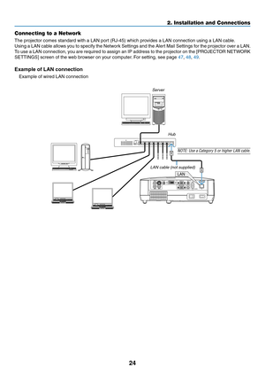 Page 33
4
2. Installation and Connections
Connecting to a Network
The projector comes standard with a LAN port (RJ-45) which provides a LAN connection using a LAN cable. 
Using a LAN cable allows you to specify the Network Settings and the Alert Mail Settings for the projector over a LAN. 
To use a LAN connection, you are required to assign an IP address to the projector on the [PROJECTOR NETWORK 
SETTINGS] screen of the web browser on your computer. For setting, see page 47, 48, 49.
Example of LAN...