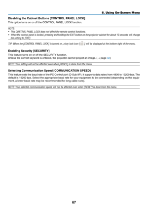 Page 76
67
5. Using On-Screen Menu
Dsablng the Cabnet Buttons [CONTROL PANEL LOCK]
This option turns on or off the CONTROL PANEL LOCK function.
NOTE:
• This CONTROL PANEL LOCK does not affect the remote control functions.
•  When the control panel is locked, pressing and holding the EXIT button on the projector cabinet for about 10 seconds will change 
the setting to [OFF].
TIP: When the [CONTROL PANEL LOCK] is turned on, a key lock icon [  ] will be displayed at the bottom right of the menu....