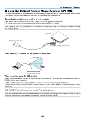 Page 5546
4. Convenient Features
30
30
7 Using the Optional Remote Mouse Receiver (NP01MR)
The optional remote mouse receiver enables you to operate your computer’s mouse functions from the remote control. 
It	is	a	great	convenience	for	clicking	through	your	computer-generated	presentations.
Connecting	the	remote	mouse	receiver	to	your	computer
If	you	wish	to	use	the	remote	mouse	function,	connect	the	mouse	receiver	and	computer.
The	mouse	receiver	can	be	connected	directly	to	the	computer’s	USB	port	(type	A)....