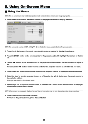 Page 6556
5. Using On-Screen Menu
1 Using the Menus
NOTE: The on-screen menu may not be displayed correctly while interlaced motion video image is projected.
1. Press the MENU button on the remote control or the projector cabinet to display the menu.
NOTE: The commands such as ENTER,	EXIT,	,  in the bottom show available buttons for your operation.
2.  Press the  buttons on the remote control or the projector cabinet to display the submenu.
3.  Press the ENTER button on the remote control or the projector...